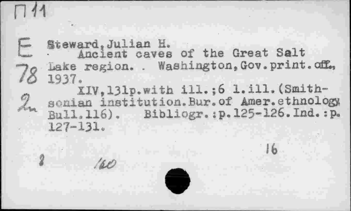 ﻿Е
1&
Steward.Julian H.	. «
Ancient caves of the Great Salt Lake region. . Washington,Gov.print.aX, 1937.
XIV,131p.with ill.$6 1.ill.(Smithsonian institut ion. Bur. of Amer, ethnology Bull.116). Bibliogr.:p.125-126.Ind.:p. 127-131.